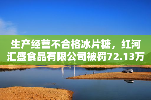 生产经营不合格冰片糖，红河汇盛食品有限公司被罚72.13万元