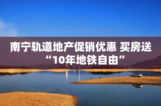 南宁轨道地产促销优惠 买房送“10年地铁自由”