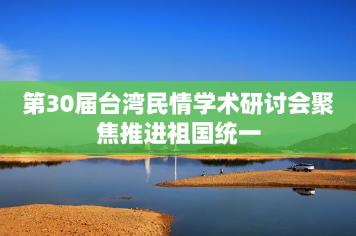 第30届台湾民情学术研讨会聚焦推进祖国统一