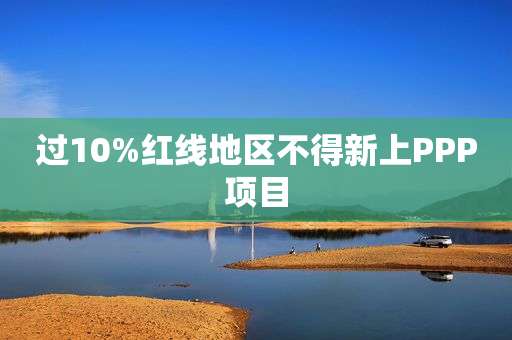 过10%红线地区不得新上PPP项目