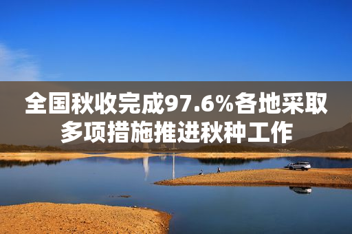 全国秋收完成97.6%各地采取多项措施推进秋种工作