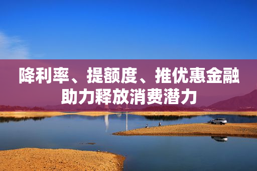 降利率、提额度、推优惠金融助力释放消费潜力