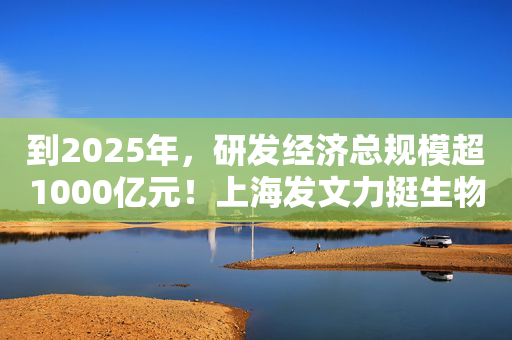 到2025年，研发经济总规模超1000亿元！上海发文力挺生物医药产业