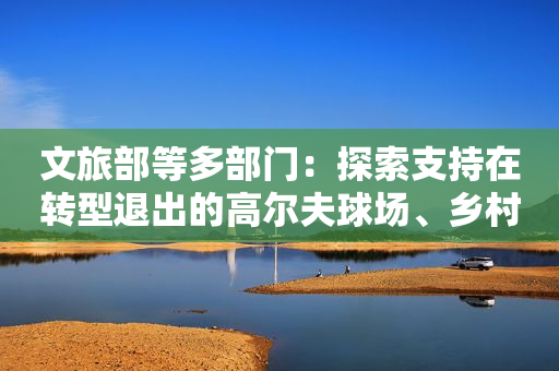 文旅部等多部门：探索支持在转型退出的高尔夫球场、乡村民宿等项目基础上发展露营旅游休闲服务