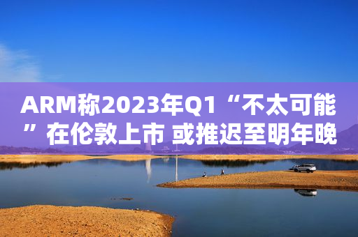 ARM称2023年Q1“不太可能”在伦敦上市 或推迟至明年晚些时候