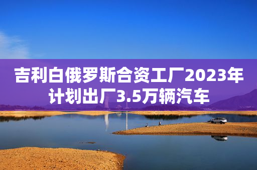 吉利白俄罗斯合资工厂2023年计划出厂3.5万辆汽车