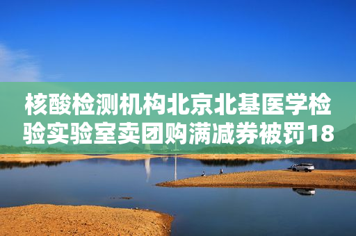 核酸检测机构北京北基医学检验实验室卖团购满减券被罚18.5万