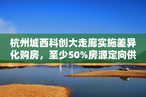 杭州城西科创大走廊实施差异化购房，至少50%房源定向供应