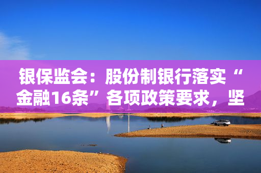 银保监会：股份制银行落实“金融16条”各项政策要求，坚决避免出现一致性抽贷、断贷行为