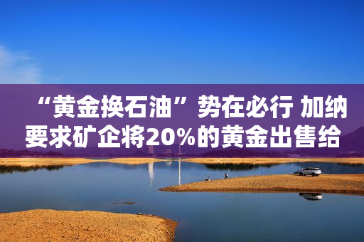 “黄金换石油”势在必行 加纳要求矿企将20%的黄金出售给央行