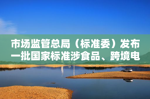 市场监管总局（标准委）发布一批国家标准涉食品、跨境电商等领域