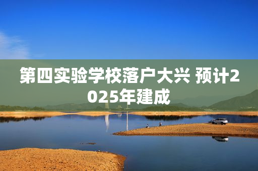 第四实验学校落户大兴 预计2025年建成