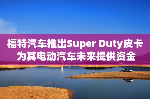 福特汽车推出Super Duty皮卡 为其电动汽车未来提供资金