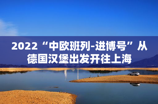 2022“中欧班列-进博号”从德国汉堡出发开往上海