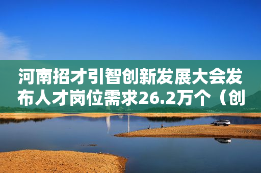 河南招才引智创新发展大会发布人才岗位需求26.2万个（创业资讯）