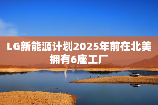 LG新能源计划2025年前在北美拥有6座工厂