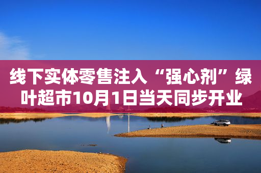 线下实体零售注入“强心剂”绿叶超市10月1日当天同步开业62家