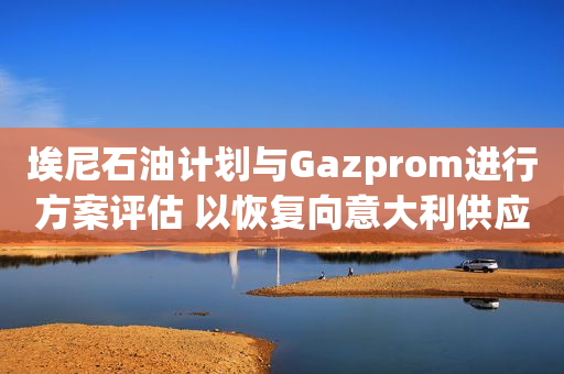 埃尼石油计划与Gazprom进行方案评估 以恢复向意大利供应俄气