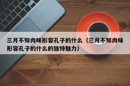 三月不知肉味形容孔子的什么（三月不知肉味形容孔子的什么的独特魅力）