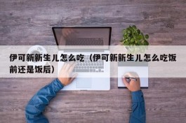 伊可新新生儿怎么吃（伊可新新生儿怎么吃饭前还是饭后）