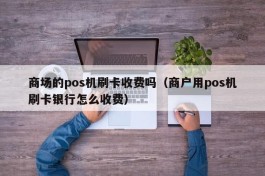 商场的pos机刷卡收费吗（商户用pos机刷卡银行怎么收费）