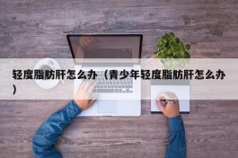 轻度脂肪肝怎么办（青少年轻度脂肪肝怎么办）