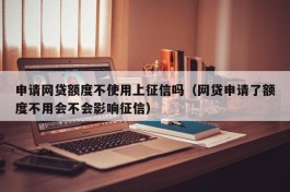申请网贷额度不使用上征信吗（网贷申请了额度不用会不会影响征信）