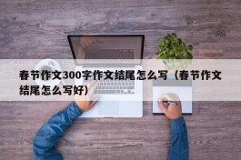 春节作文300字作文结尾怎么写（春节作文结尾怎么写好）