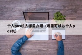 个人pos机去哪里办理（哪里可以办个人pos机）