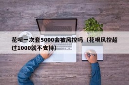 花呗一次套5000会被风控吗（花呗风控超过1000就不支持）