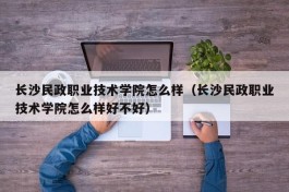 长沙民政职业技术学院怎么样（长沙民政职业技术学院怎么样好不好）