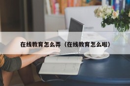 在线教育怎么弄（在线教育怎么啦）