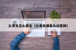 公务员怎么报名（公务员报名入口官网）