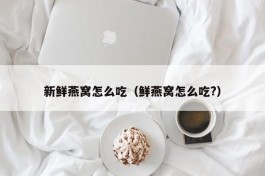 新鲜燕窝怎么吃（鲜燕窝怎么吃?）