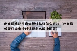 此电缆或配件尚未经过认证怎么解决（此电缆或配件尚未经过认证怎么解决问题）