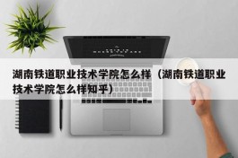 湖南铁道职业技术学院怎么样（湖南铁道职业技术学院怎么样知乎）