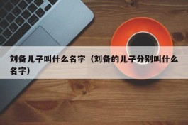 刘备儿子叫什么名字（刘备的儿子分别叫什么名字）