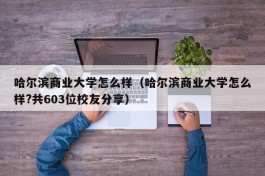 哈尔滨商业大学怎么样（哈尔滨商业大学怎么样?共603位校友分享）