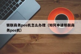 银联商务pos机怎么办理（如何申请银联商务pos机）