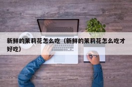 新鲜的茉莉花怎么吃（新鲜的茉莉花怎么吃才好吃）