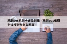 乐刷pos机刷卡还没到账（乐刷pos机刷完钱没到账怎么回事）