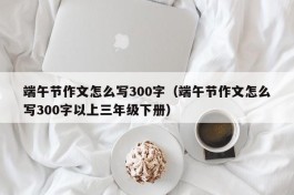 端午节作文怎么写300字（端午节作文怎么写300字以上三年级下册）