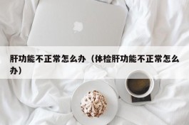 肝功能不正常怎么办（体检肝功能不正常怎么办）