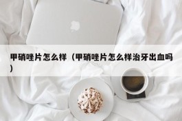 甲硝唑片怎么样（甲硝唑片怎么样治牙出血吗）