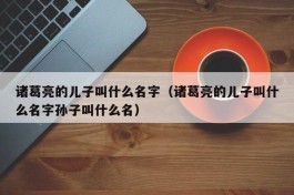 诸葛亮的儿子叫什么名字（诸葛亮的儿子叫什么名字孙子叫什么名）