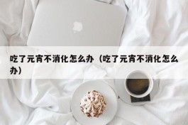 吃了元宵不消化怎么办（吃了元宵不消化怎么办）