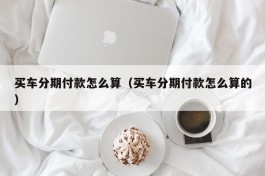 买车分期付款怎么算（买车分期付款怎么算的）