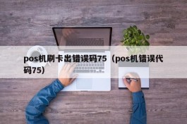 pos机刷卡出错误码75（pos机错误代码75）