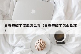 青春痘破了流血怎么弄（青春痘破了怎么处理）