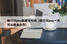 随行付pos机刷卡时间（随行付pos一天可以刷多少次）